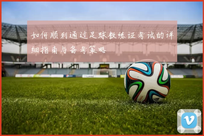 如何顺利通过足球教练证考试的详细指南与备考策略