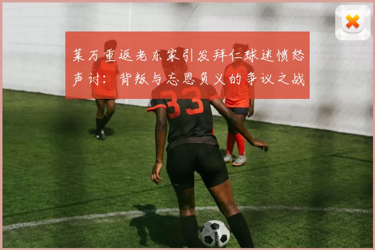 莱万重返老东家引发拜仁球迷愤怒声讨：背叛与忘恩负义的争议之战