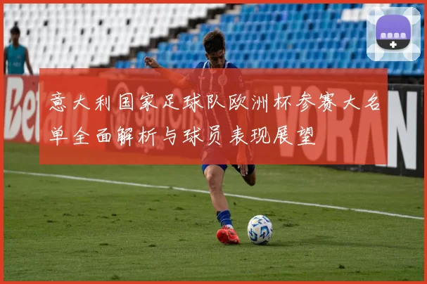 意大利国家足球队欧洲杯参赛大名单全面解析与球员表现展望