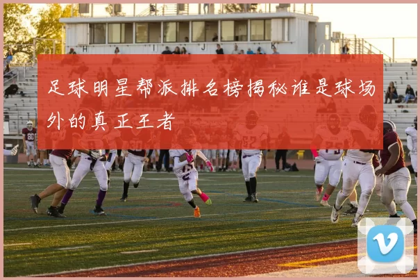 足球明星帮派排名榜揭秘谁是球场外的真正王者