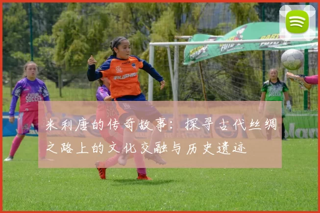 米利唐的传奇故事：探寻古代丝绸之路上的文化交融与历史遗迹
