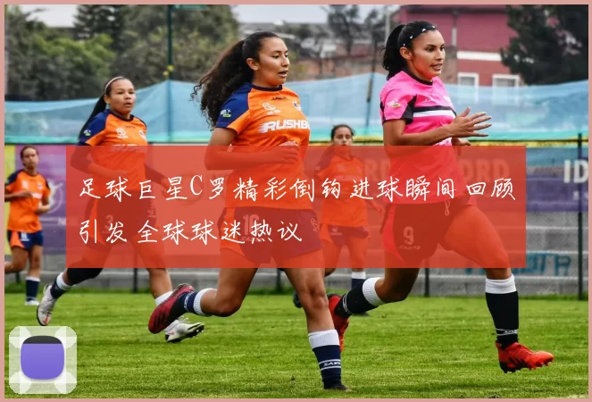 足球巨星C罗精彩倒钩进球瞬间回顾引发全球球迷热议